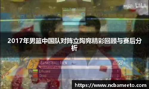 2017年男篮中国队对阵立陶宛精彩回顾与赛后分析